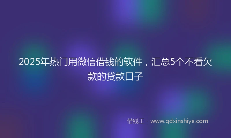 2025年热门用微信借钱的软件，汇总5个不看欠款的贷款口子