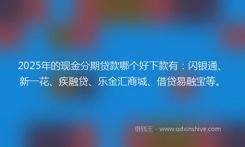 2025年的现金分期贷款哪个好下款有：闪银通、新一花、疾融贷、乐金汇商城、借贷易融宝等。