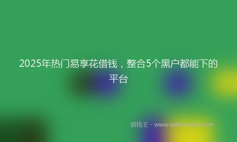 2025年热门易享花借钱，整合5个黑户都能下的平台
