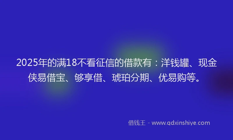2025年的满18不看征信的借款有：洋钱罐、现金侠易借宝、够享借、琥珀分期、优易购等。