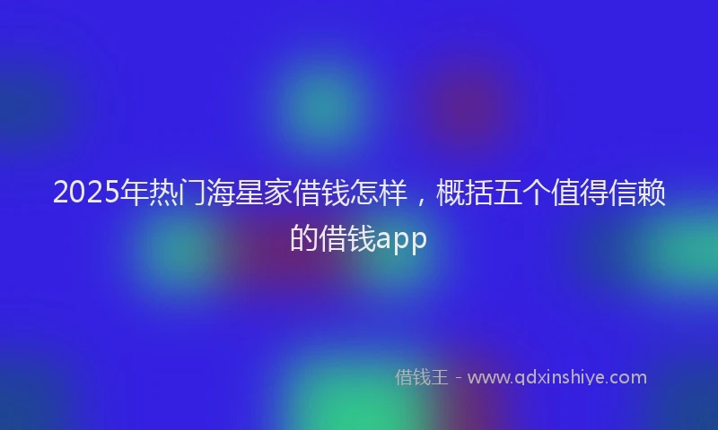 2025年热门海星家借钱怎样，概括五个值得信赖的借钱app