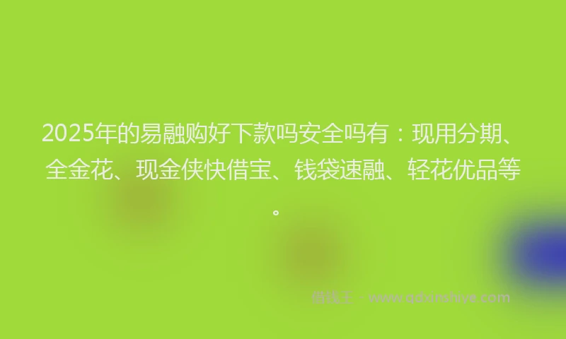 2025年的易融购好下款吗安全吗有：现用分期、全金花、现金侠快借宝、钱袋速融、轻花优品等。