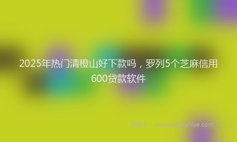 2025年热门清橙山好下款吗，罗列5个芝麻信用600贷款软件