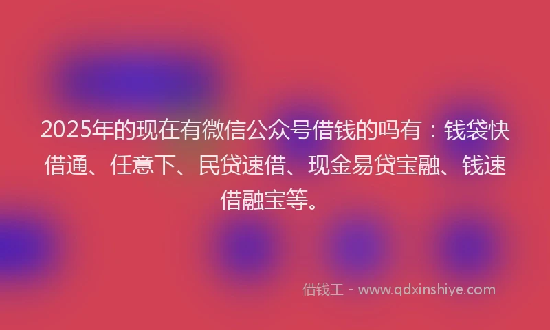 2025年的现在有微信公众号借钱的吗有：钱袋快借通、任意下、民贷速借、现金易贷宝融、钱速借融宝等。