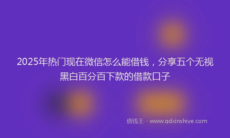 2025年热门现在微信怎么能借钱，分享五个无视黑白百分百下款的借款口子