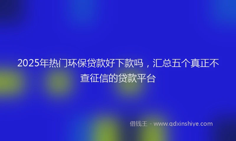 2025年热门环保贷款好下款吗，汇总五个真正不查征信的贷款平台