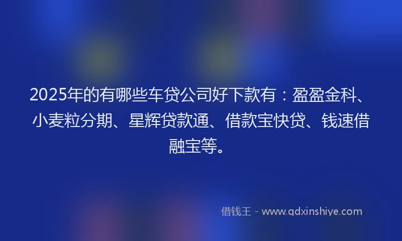 2025年的有哪些车贷公司好下款有：盈盈金科、小麦粒分期、星辉贷款通、借款宝快贷、钱速借融宝等。