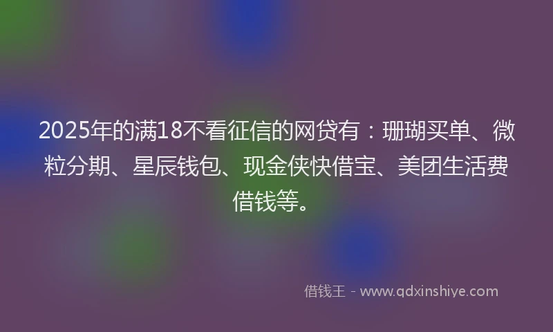 2025年的满18不看征信的网贷有：珊瑚买单、微粒分期、星辰钱包、现金侠快借宝、美团生活费借钱等。