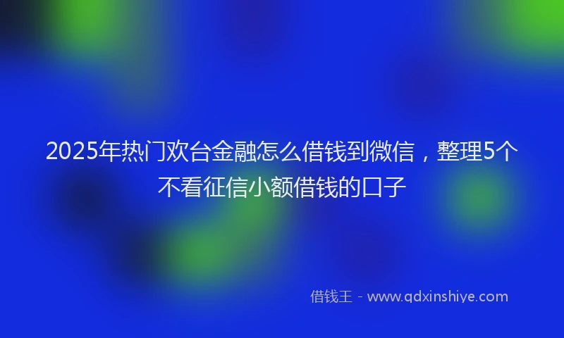 2025年热门欢台金融怎么借钱到微信，整理5个不看征信小额借钱的口子