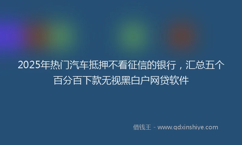 2025年热门汽车抵押不看征信的银行，汇总五个百分百下款无视黑白户网贷软件