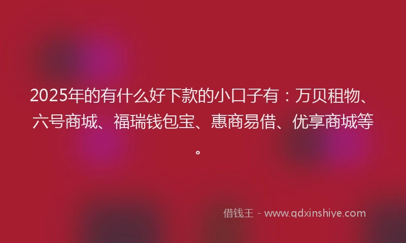 2025年的有什么好下款的小口子有：万贝租物、六号商城、福瑞钱包宝、惠商易借、优享商城等。