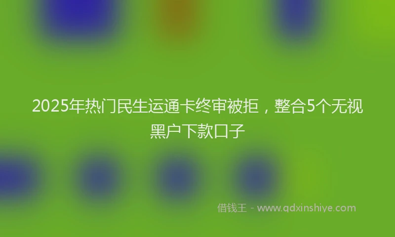 2025年热门民生运通卡终审被拒，整合5个无视黑户下款口子