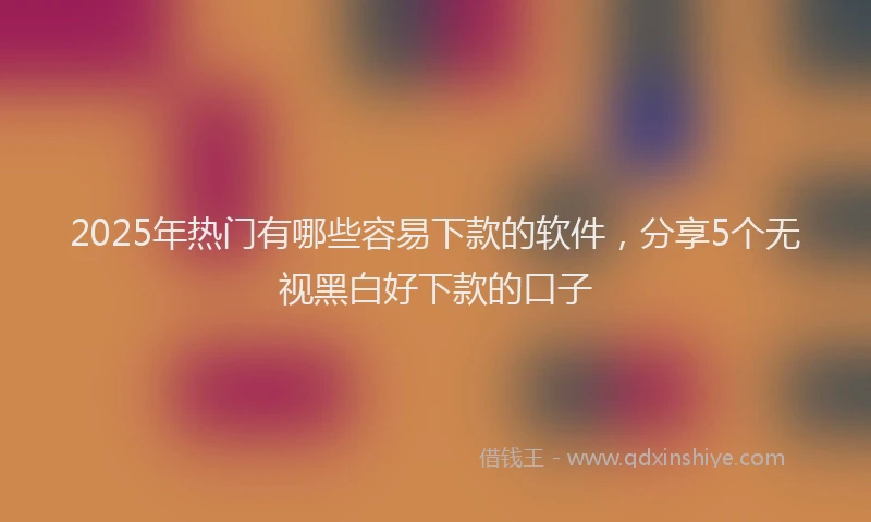 2025年热门有哪些容易下款的软件，分享5个无视黑白好下款的口子