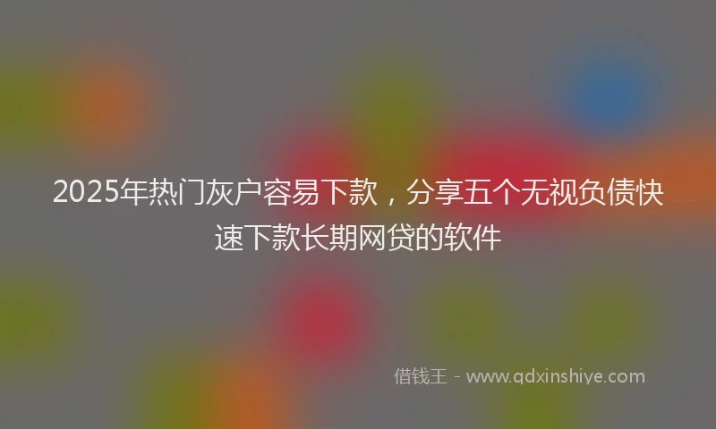 2025年热门灰户容易下款，分享五个无视负债快速下款长期网贷的软件
