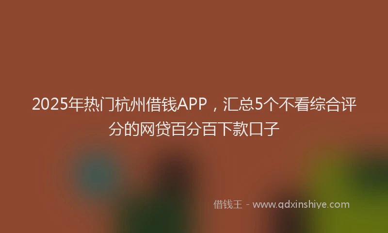 2025年热门杭州借钱APP，汇总5个不看综合评分的网贷百分百下款口子