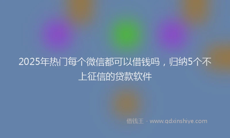 2025年热门每个微信都可以借钱吗，归纳5个不上征信的贷款软件