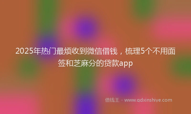2025年热门最烦收到微信借钱，梳理5个不用面签和芝麻分的贷款app