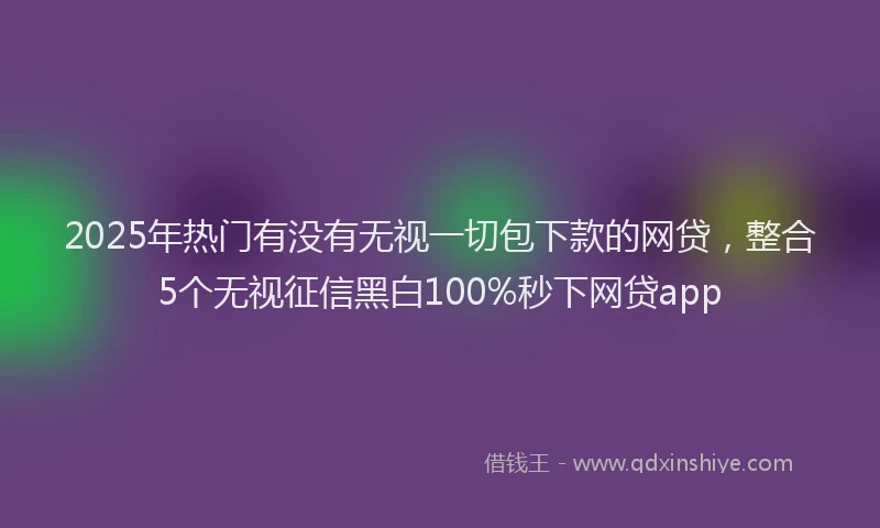 2025年热门有没有无视一切包下款的网贷，整合5个无视征信黑白100%秒下网贷app