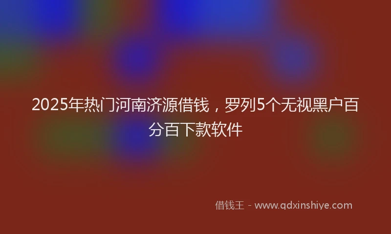 2025年热门河南济源借钱，罗列5个无视黑户百分百下款软件