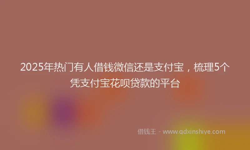 2025年热门有人借钱微信还是支付宝，梳理5个凭支付宝花呗贷款的平台