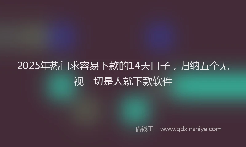2025年热门求容易下款的14天口子，归纳五个无视一切是人就下款软件