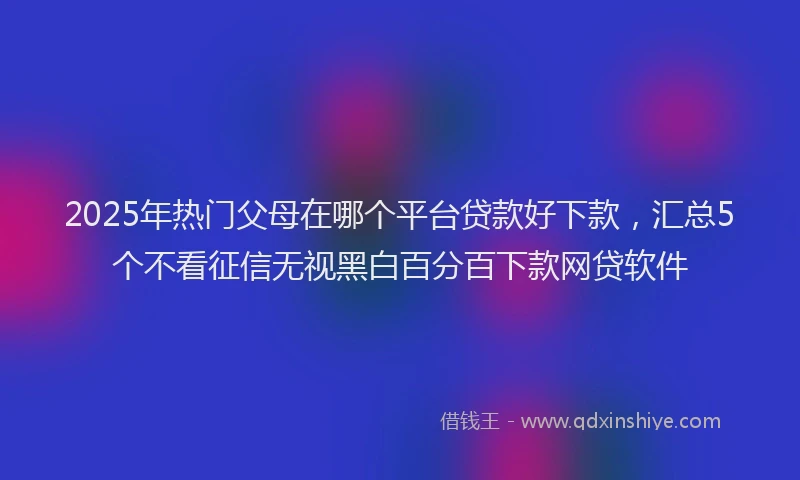 2025年热门父母在哪个平台贷款好下款，汇总5个不看征信无视黑白百分百下款网贷软件