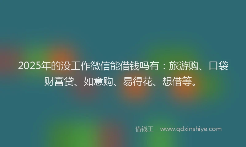 2025年的没工作微信能借钱吗有：旅游购、口袋财富贷、如意购、易得花、想借等。