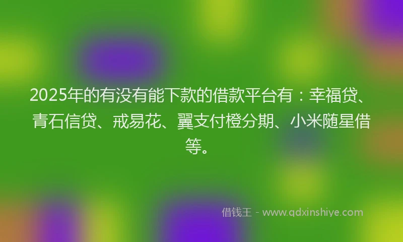 2025年的有没有能下款的借款平台有：幸福贷、青石信贷、戒易花、翼支付橙分期、小米随星借等。