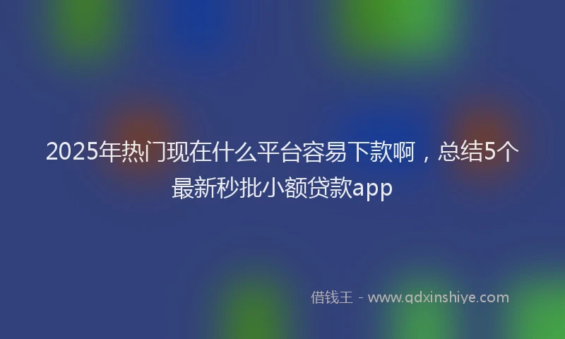 2025年热门现在什么平台容易下款啊，总结5个最新秒批小额贷款app