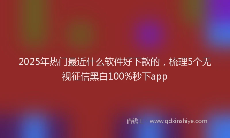 2025年热门最近什么软件好下款的，梳理5个无视征信黑白100%秒下app