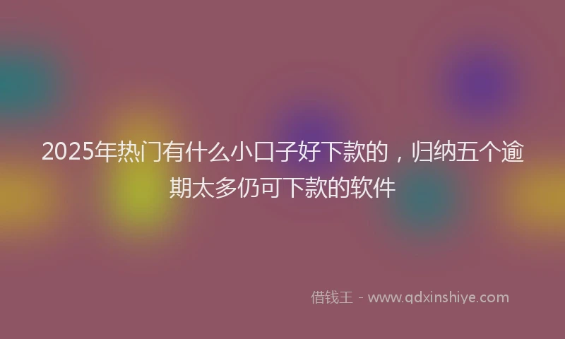 2025年热门有什么小口子好下款的，归纳五个逾期太多仍可下款的软件
