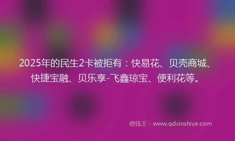 2025年的民生2卡被拒有：快易花、贝壳商城、快捷宝融、贝乐享-飞鑫琼宝、便利花等。