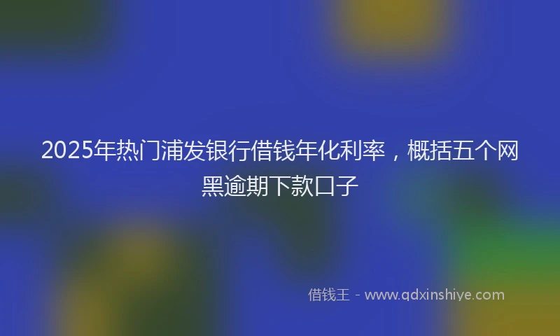 2025年热门浦发银行借钱年化利率，概括五个网黑逾期下款口子