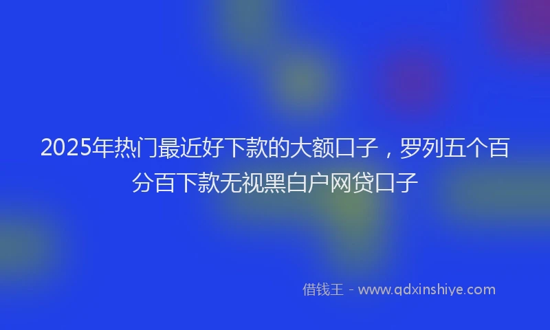 2025年热门最近好下款的大额口子，罗列五个百分百下款无视黑白户网贷口子