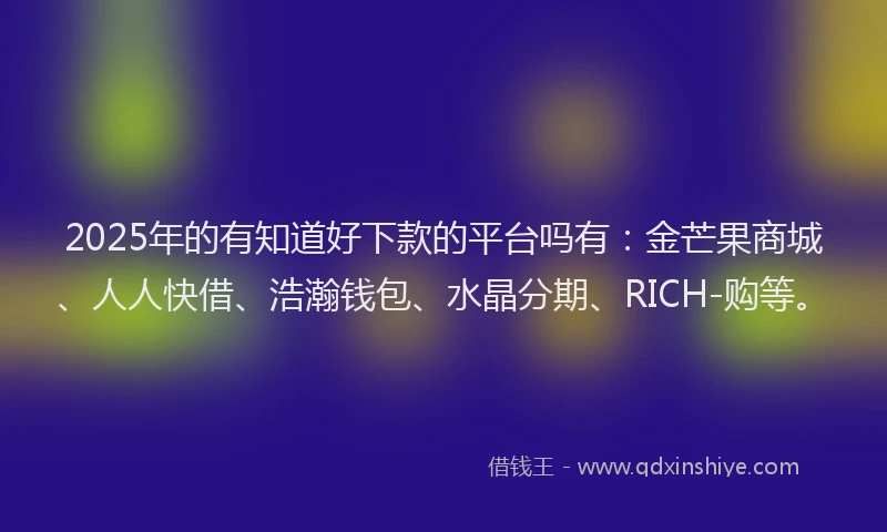 2025年的有知道好下款的平台吗有：金芒果商城、人人快借、浩瀚钱包、水晶分期、RICH-购等。