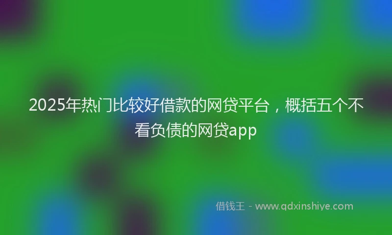 2025年热门比较好借款的网贷平台，概括五个不看负债的网贷app