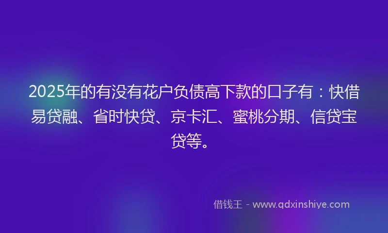 2025年的有没有花户负债高下款的口子有：快借易贷融、省时快贷、京卡汇、蜜桃分期、信贷宝贷等。