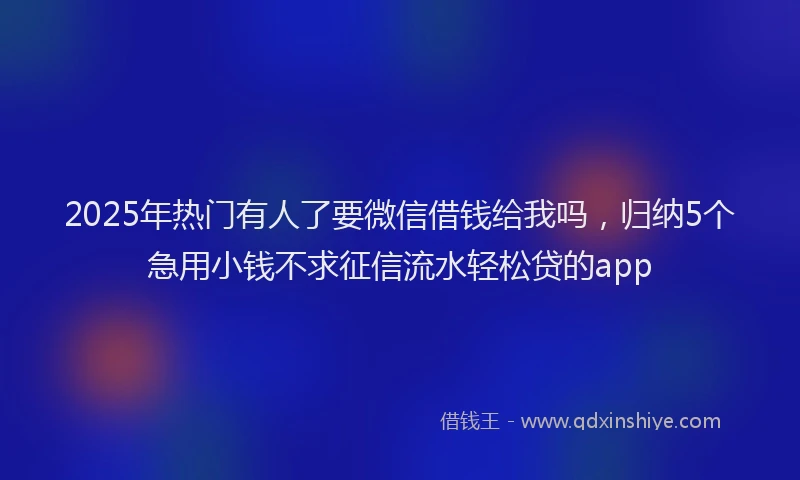 2025年热门有人了要微信借钱给我吗，归纳5个急用小钱不求征信流水轻松贷的app