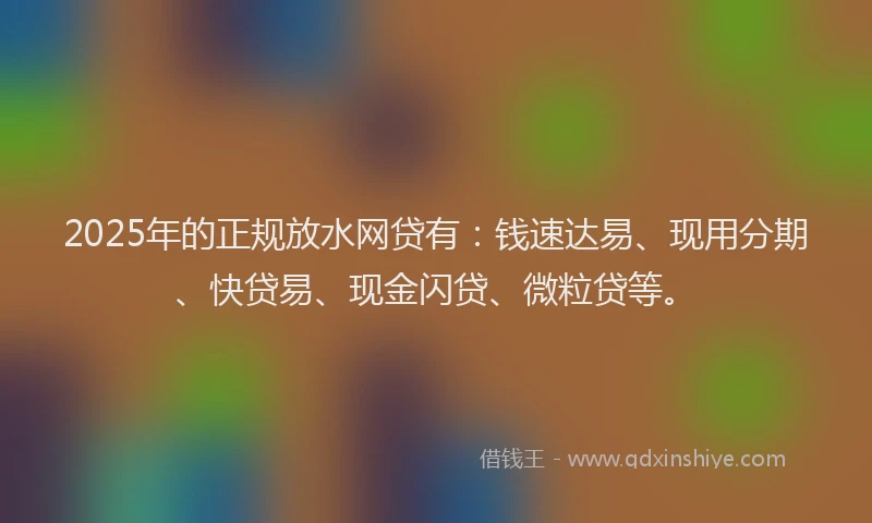 2025年的正规放水网贷有：钱速达易、现用分期、快贷易、现金闪贷、微粒贷等。