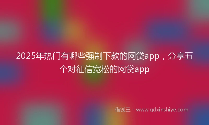 2025年热门有哪些强制下款的网贷app，分享五个对征信宽松的网贷app
