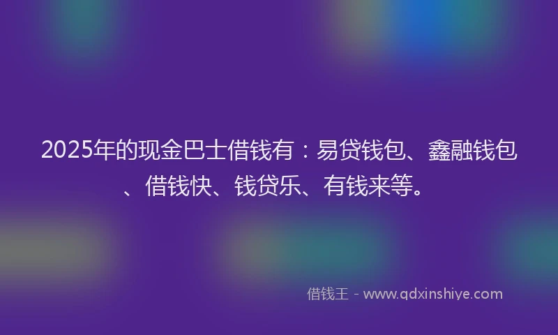 2025年的现金巴士借钱有：易贷钱包、鑫融钱包、借钱快、钱贷乐、有钱来等。