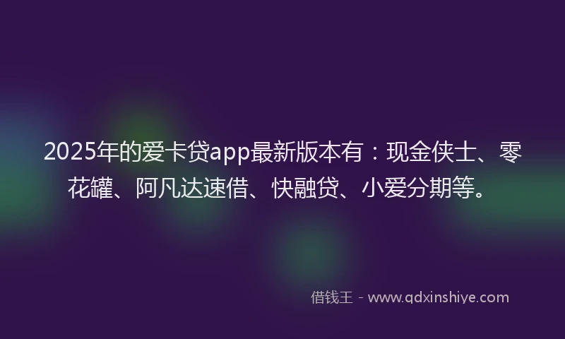 2025年的爱卡贷app最新版本有：现金侠士、零花罐、阿凡达速借、快融贷、小爱分期等。