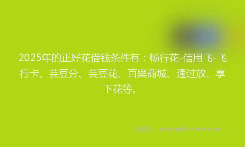 2025年的正好花借钱条件有：畅行花-信用飞-飞行卡、芸豆分、芸豆花、百樂商城、通过放、享下花等。