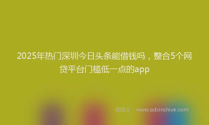 2025年热门深圳今日头条能借钱吗，整合5个网贷平台门槛低一点的app