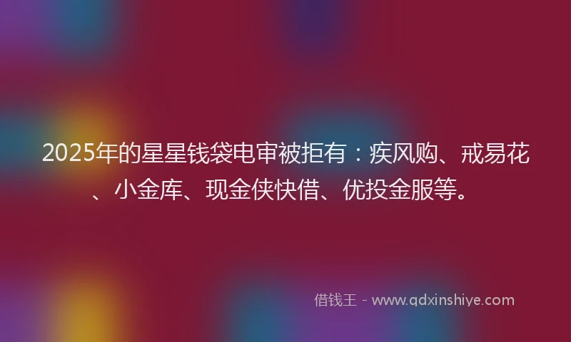 2025年的星星钱袋电审被拒有：疾风购、戒易花、小金库、现金侠快借、优投金服等。