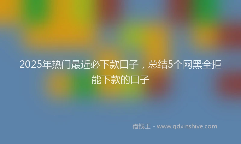 2025年热门最近必下款口子，总结5个网黑全拒能下款的口子