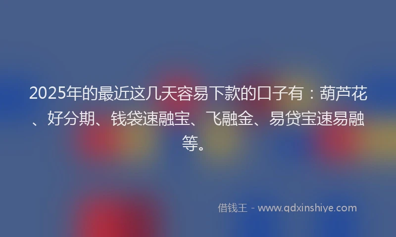 2025年的最近这几天容易下款的口子有：葫芦花、好分期、钱袋速融宝、飞融金、易贷宝速易融等。