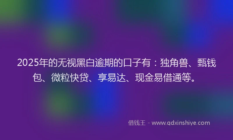 2025年的无视黑白逾期的口子有：独角兽、甄钱包、微粒快贷、享易达、现金易借通等。