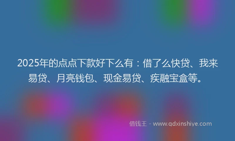 2025年的点点下款好下么有：借了么快贷、我来易贷、月亮钱包、现金易贷、疾融宝盒等。