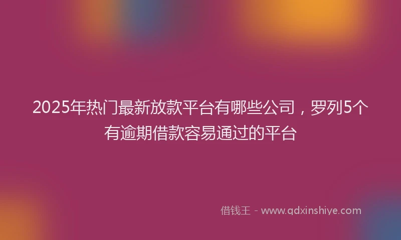 2025年热门最新放款平台有哪些公司，罗列5个有逾期借款容易通过的平台